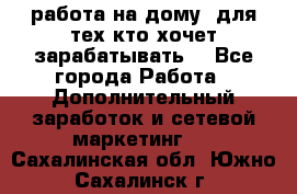 работа на дому  для тех кто хочет зарабатывать. - Все города Работа » Дополнительный заработок и сетевой маркетинг   . Сахалинская обл.,Южно-Сахалинск г.